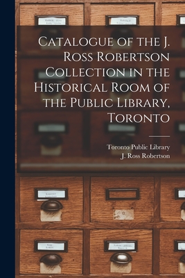 Catalogue of the J. Ross Robertson Collection in the Historical Room of the Public Library, Toronto [microform] - Toronto Public Library (Creator), and Robertson, J Ross (John Ross) 1841- (Creator)