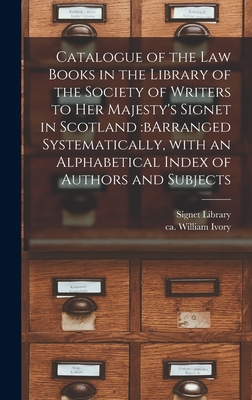 Catalogue of the Law Books in the Library of the Society of Writers to Her Majesty's Signet in Scotland: bArranged Systematically, With an Alphabetical Index of Authors and Subjects - Signet Library (Great Britain) (Creator), and Ivory, William Ca 1798-1868 (Creator)