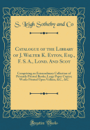 Catalogue of the Library of J. Walter K. Eyton, Esq., F. S. A., Lond. and Scot: Comprising an Extraordinary Collection of Privately Printed Books; Large Paper Copies; Works Printed Upon Vellum, &C., &C (Classic Reprint)