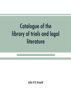 Catalogue of the library of trials and legal literature: belonging to John H.V. Arnold, The largest and most valuable collection of the kind ever offered in this city, comprising both civil and criminal trials in the courts of England and America...