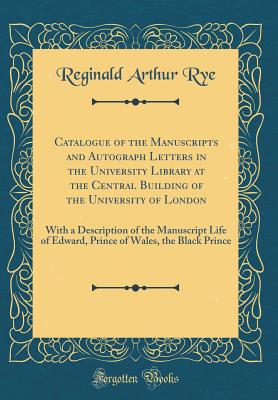 Catalogue of the Manuscripts and Autograph Letters in the University Library at the Central Building of the University of London: With a Description of the Manuscript Life of Edward, Prince of Wales, the Black Prince (Classic Reprint) - Rye, Reginald Arthur