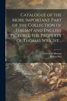 Catalogue of the More Important Part of the Collection of Italian and English Pictures, the Property of Thomas Wright .. - Christie & Manson (Creator), and Peel, Robert 1788-1850 (Creator)