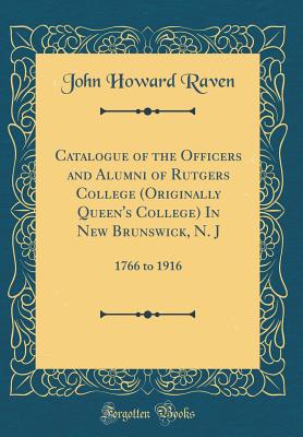 Catalogue of the Officers and Alumni of Rutgers College (Originally Queen's College) in New Brunswick, N. J: 1766 to 1916 (Classic Reprint) - Raven, John Howard