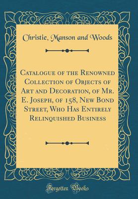 Catalogue of the Renowned Collection of Objects of Art and Decoration, of Mr. E. Joseph, of 158, New Bond Street, Who Has Entirely Relinquished Business (Classic Reprint) - Woods, Christie Manson and