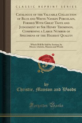 Catalogue of the Valuable Collection of Blue and White Nankin Porcelain, Formed with Great Taste and Judgement by Sir Henry Thompson, Comprising a Large Number of Specimens of the Highest Quality: Which Will Be Sold by Auction, by Messrs. Christie, Manson - Woods, Christie Manson and