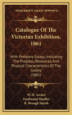 Catalogue of the Victorian Exhibition, 1861: With Prefatory Essays, Indicating the Progress, Resources, and Physical Characteristics of the Colony (1861) - Archer, W H, and Mueller, Ferdinand, and Smyth, R Brough