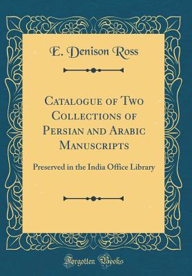 Catalogue of Two Collections of Persian and Arabic Manuscripts: Preserved in the India Office Library (Classic Reprint) - Ross, E Denison, Sir