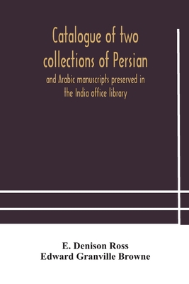 Catalogue of two collections of Persian and Arabic manuscripts preserved in the India office library - Denison Ross, E, and Granville Browne, Edward