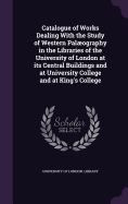 Catalogue of Works Dealing With the Study of Western Palography in the Libraries of the University of London at its Central Buildings and at University College and at King's College