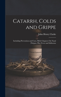 Catarrh, Colds and Grippe: Including Prevention and Cure, With Chapters On Nasal Polypus, Hay Fever and Influenza - Clarke, John Henry