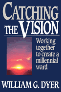 Catching the Vision: Working Together to Create a Millennial Ward - Dyer, William G.