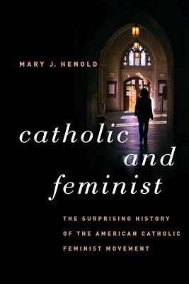 Catholic and Feminist: The Surprising History of the American Catholic Feminist Movement - Henold, Mary J.