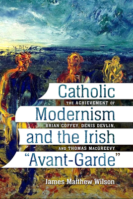 Catholic Modernism and the Irish Avant-Garde: The Achievement of Brian Coffey, Denis Devlin, and Thomas Macgreevy - Wilson, James Matthew