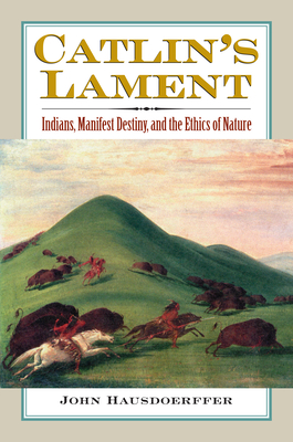 Catlin's Lament: Indians, Manifest Destiny, and the Ethics of Nature - Hausdoerffer, John