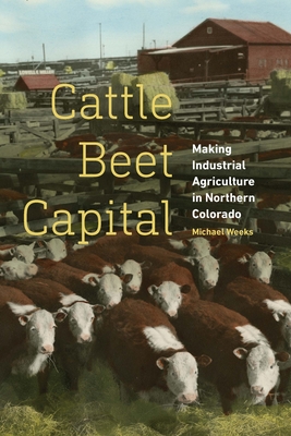 Cattle Beet Capital: Making Industrial Agriculture in Northern Colorado - Weeks, Michael