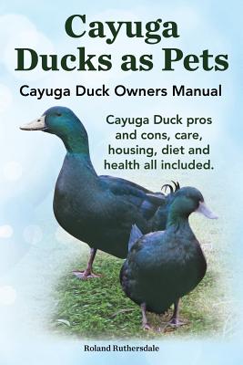 Cayuga Ducks as Pets. Cayuga Duck Owners Manual. Cayuga Duck Pros and Cons, Care, Housing, Diet and Health All Included. - Ruthersdale, Robert