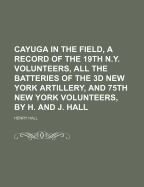 Cayuga in the Field, a Record of the 19th N.Y. Volunteers, All the Batteries of the 3D New York Artillery, and 75th New York Volunteers, by H. and J.