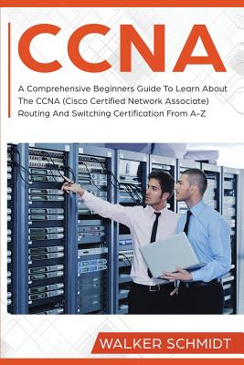 CCNA: A Comprehensive Beginners Guide To Learn About The CCNA (Cisco Certified Network Associate) Routing And Switching Certification From A-Z - Schmidt, Walker