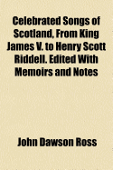 Celebrated Songs of Scotland, from King James V. to Henry Scott Riddell. Edited with Memoirs and Notes