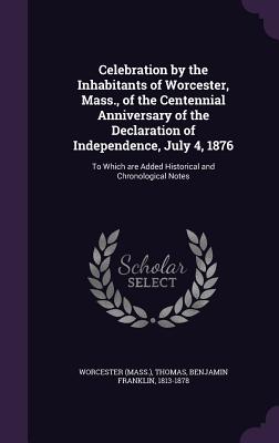 Celebration by the Inhabitants of Worcester, Mass., of the Centennial Anniversary of the Declaration of Independence, July 4, 1876: To Which are Added Historical and Chronological Notes - Worcester, Worcester, and Thomas, Benjamin Franklin