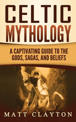 Celtic Mythology: A Captivating Guide to the Gods, Sagas and Beliefs - Clayton, Matt