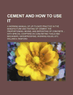 Cement and How to Use It: A Working Manual of Up-To-Date Practice in the Manufacture and Testing of Cement; The Proportioning, Mixing, and Depositing of Concrete ... with Special Chapters on Concreting Tools and Machinery, Waterproofing, Working Rules, Et