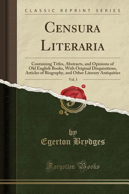 Censura Literaria, Vol. 3: Containing Titles, Abstracts, and Opinions of Old English Books, with Original Disquisitions, Articles of Biography, and Other Literary Antiquities (Classic Reprint) - Brydges, Egerton, Sir