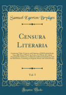 Censura Literaria, Vol. 5: Containing Titles, Extracts, and Opinions of Old English Books, Especially Those Which Are Scarce; To Which Are Added Necrographia Authorum, or Memoirs of Deceased Authors; And the Ruminator, Consisting of Original, Moral, and C