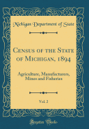 Census of the State of Michigan, 1894, Vol. 2: Agriculture, Manufacturers, Mines and Fisheries (Classic Reprint)