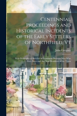 Centennial Proceedings and Historical Incidents of the Early Settlers of Northfield, Vt: With Biographical Sketches of Prominent Business Men Who Have Been and Are Now Residents of the Town - Gregory, John