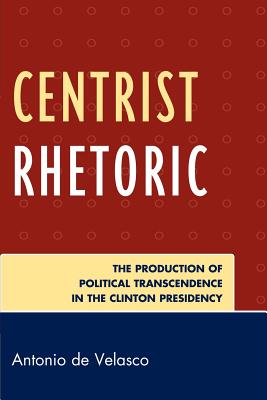 Centrist Rhetoric: The Production of Political Transcendence in the Clinton Presidency - De Velasco, Antonio