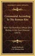 Ceremonial According to the Roman Rite: With the Pontifical Offices of a Bishop in His Own Diocese, Compiled From the "Cremoniale Episcoporum"; To Which Are Added Various Other Functions and Copious Explanatory Notes (Large Text Classic Reprint)