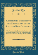 Ceremonies Incident to the Dedication of the Scottish Rite Cathedral: The Property of the Bodies of the Ancient and Accepted Scottish Rite of the Valley of Oakland, Orient of California; Monday, March 15, 1909 (Classic Reprint)