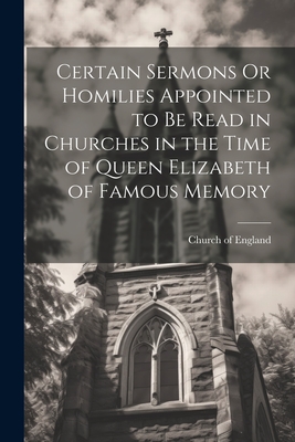 Certain Sermons Or Homilies Appointed to Be Read in Churches in the Time of Queen Elizabeth of Famous Memory - Church of England (Creator)