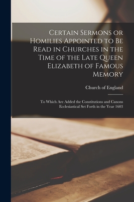 Certain Sermons or Homilies Appointed to Be Read in Churches in the Time of the Late Queen Elizabeth of Famous Memory; to Which Are Added the Constitutions and Canons Ecclesiastical Set Forth in the Year 1603 - Church of England (Creator)