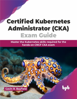 Certified Kubernetes Administrator (Cka) Exam Guide: Master the Kubernetes Skills Required for the Hands-On Cncf CKA Exam - Bayfield, Gavin R