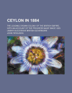 Ceylon in 1884; The Leading Crown Colony of the British Empire, with an Account of the Progress Made Since 1803 Under Successive British Governors