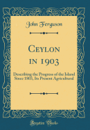 Ceylon in 1903: Describing the Progress of the Island Since 1803, Its Present Agricultural (Classic Reprint)