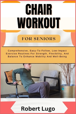 Chair Workout for Seniors: Comprehensive, Easy-To-Follow, Low-Impact Exercise Routines For Strength, Flexibility, And Balance To Enhance Mobility And Well-Being - Lugo, Robert