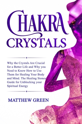 Chakra Crystals: Why the Crystals Are Crucial for a Better Life and Why you Need to Know How to Use Them for Healing Your Body and Mind. The Healing Stones Guide for Unblocking your Spiritual Energy - Green, Matthew