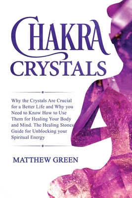 Chakra Crystals: Why the Crystals Are Crucial for a Better Life and Why you Need to Know How to Use Them for Healing Your Body and Mind. The Healing Stones Guide for Unblocking your Spiritual Energy - Green, Matthew