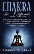 Chakra For Beginners: A Practical Guide to Healing and Balancing Yourself and Radiating Positive Energy through the Power of 7 Chakras