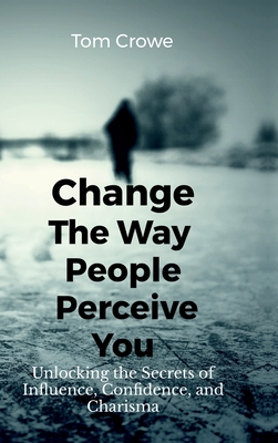 Change the Way People Perceive You: Unlocking the Secrets of Influence, Confidence, and Charisma - Tom Crowe