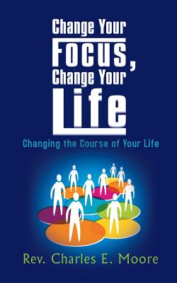 Change Your Focus, Change Your Life: Changing the Course of Your Life - Moore, Rev. Charles E.