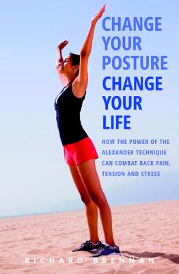 Change Your Posture, Change Your Life: How the Power of the Alexander Technique Can Combat Back Pain, Tension and Stress - Brennan, Richard