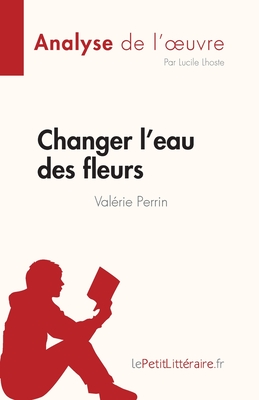 Changer l'eau des fleurs de Val?rie Perrin (Analyse de l'oeuvre): Analyse compl?te et r?sum? d?taill? de l'oeuvre - Lepetitlitteraire, and Lucile Lhoste