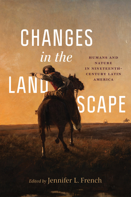 Changes in the Landscape: Humans and Nature in Nineteenth-Century Latin America - French, Jennifer L (Editor), and Andermann, Jens (Contributions by), and Briggs, Ronald (Contributions by)