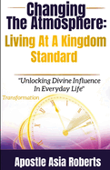 Changing The Atmosphere: Living At A Kingdom Standard: "Unlocking Divine Influence In Everyday Life"