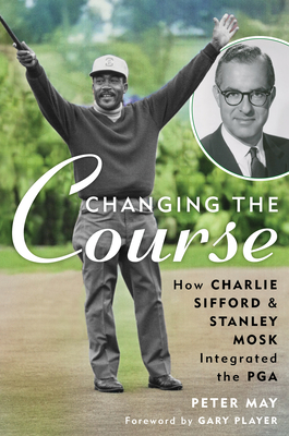 Changing the Course: How Charlie Sifford and Stanley Mosk Integrated the PGA - May, Peter, and Player, Gary (Foreword by)