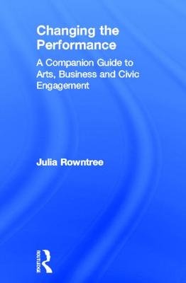 Changing the Performance: A Companion Guide to Arts, Business and Civic Engagement - Rowntree, Julia